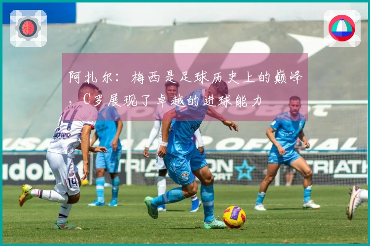 阿扎尔：梅西是足球历史上的巅峰，C罗展现了卓越的进球能力