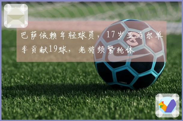 巴萨依赖年轻球员，17岁亚马尔单季贡献19球，老将频繁轮休