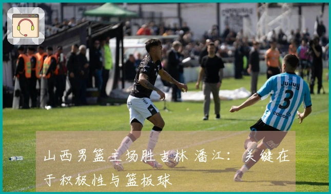 山西男篮主场胜吉林 潘江：关键在于积极性与篮板球