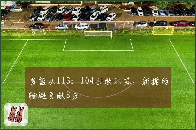 男篮以113：104击败江苏，新援约翰逊贡献8分