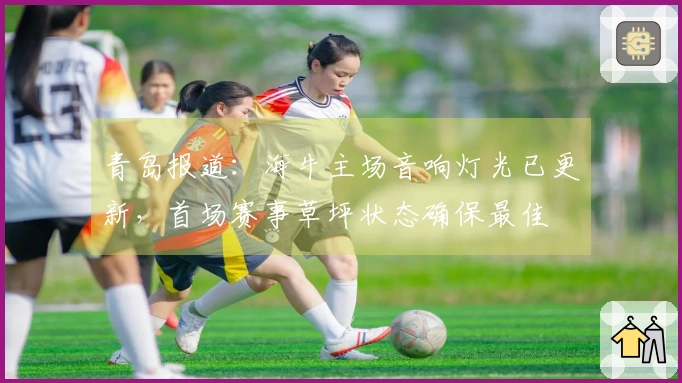 青岛报道：海牛主场音响灯光已更新，首场赛事草坪状态确保最佳