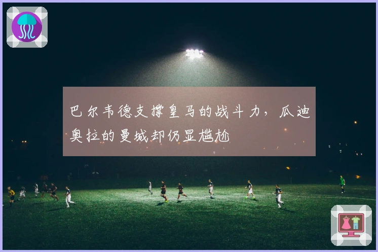 巴尔韦德支撑皇马的战斗力，瓜迪奥拉的曼城却仍显尴尬