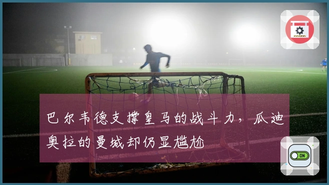 巴尔韦德支撑皇马的战斗力，瓜迪奥拉的曼城却仍显尴尬