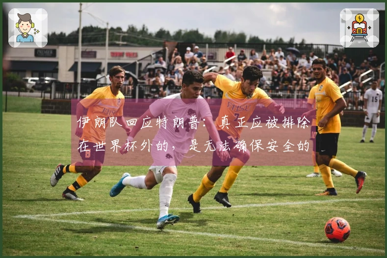 伊朗队回应特朗普：真正应被排除在世界杯外的，是无法确保安全的主办国