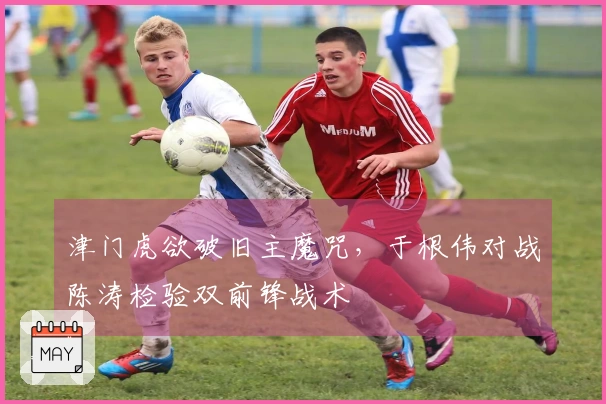 津门虎欲破旧主魔咒，于根伟对战陈涛检验双前锋战术