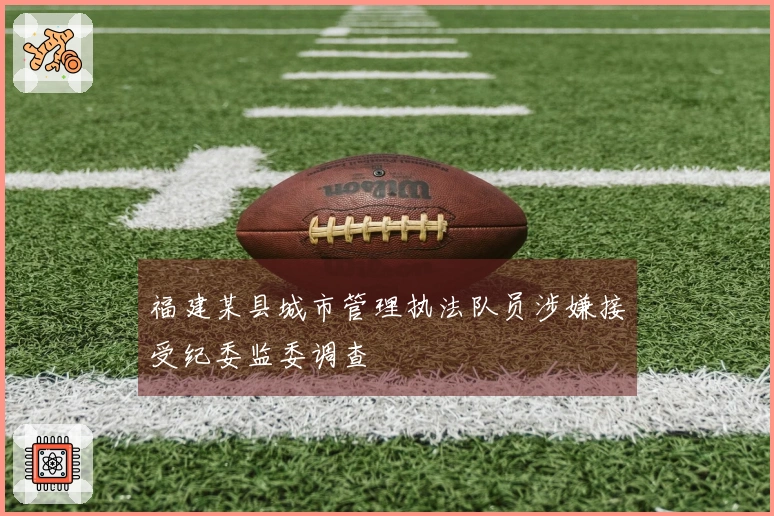 福建某县城市管理执法队员涉嫌接受纪委监委调查