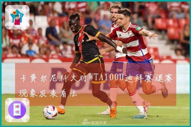 卡费尔尼科夫对WTA1000迪拜赛退赛现象发表看法