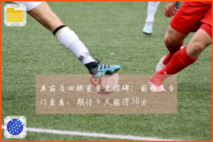 库兹马回顾重要里程碑：前两天专门查看，期待今天能得30分