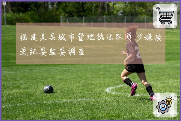 福建某县城市管理执法队员涉嫌接受纪委监委调查