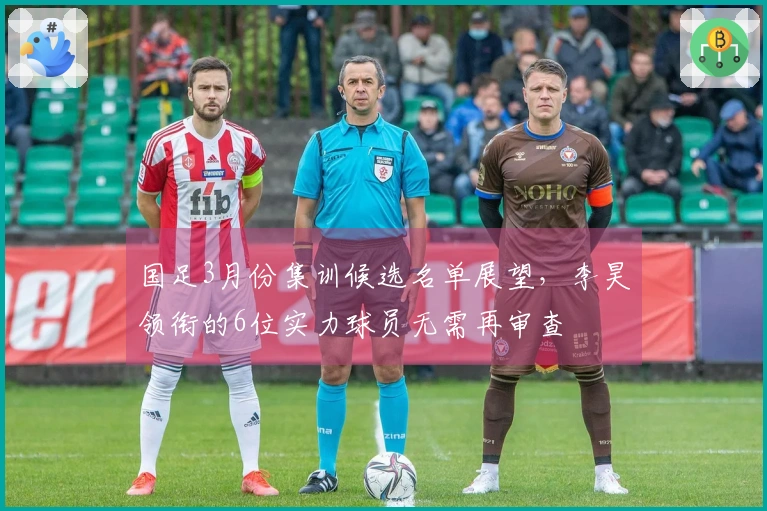 国足3月份集训候选名单展望，李昊领衔的6位实力球员无需再审查