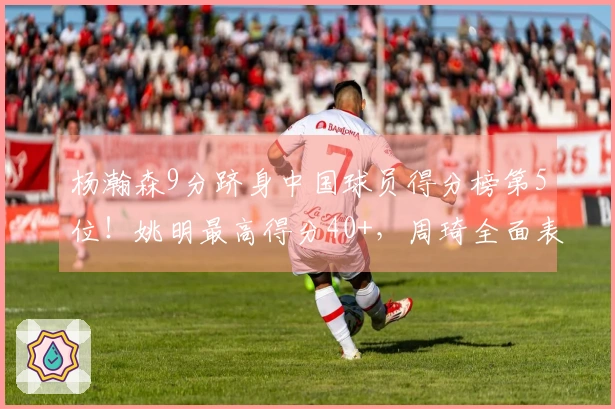 杨瀚森9分跻身中国球员得分榜第5位！姚明最高得分40+，周琦全面表现。