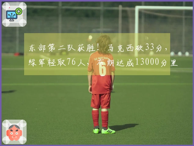 东部第二队获胜！马克西砍33分，绿军轻取76人，布朗达成13000分里程碑