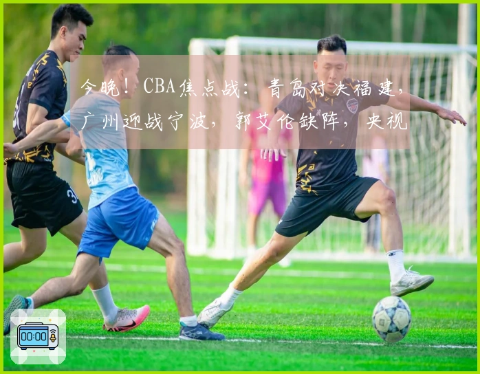 今晚！CBA焦点战：青岛对决福建，广州迎战宁波，郭艾伦缺阵，央视未播
