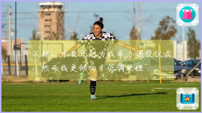 汉超：申花计划为我举办退役仪式，然而我更倾向于低调处理