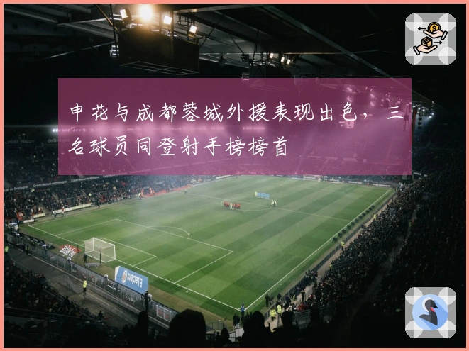 申花与成都蓉城外援表现出色，三名球员同登射手榜榜首