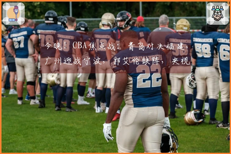 今晚！CBA焦点战：青岛对决福建，广州迎战宁波，郭艾伦缺阵，央视未播