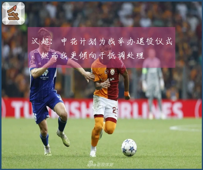 汉超：申花计划为我举办退役仪式，然而我更倾向于低调处理