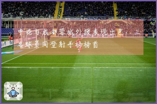 申花与成都蓉城外援表现出色，三名球员同登射手榜榜首