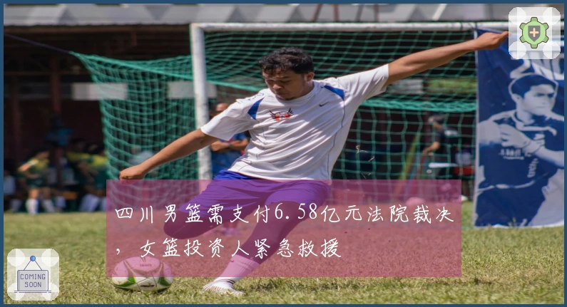 四川男篮需支付6.58亿元法院裁决，女篮投资人紧急救援