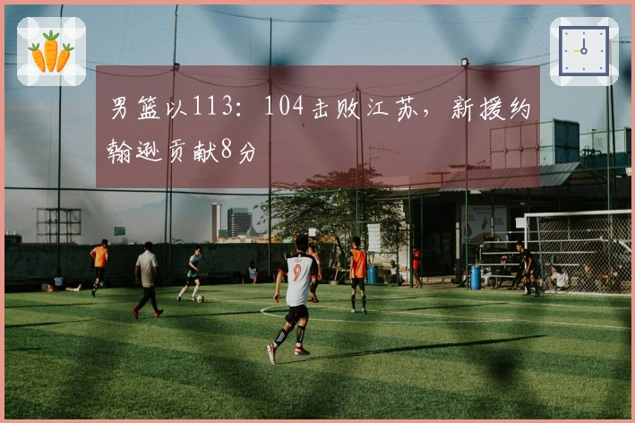男篮以113：104击败江苏，新援约翰逊贡献8分