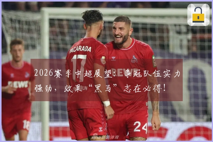 2026赛季中超展望：争冠队伍实力强劲，效果“黑马”志在必得！