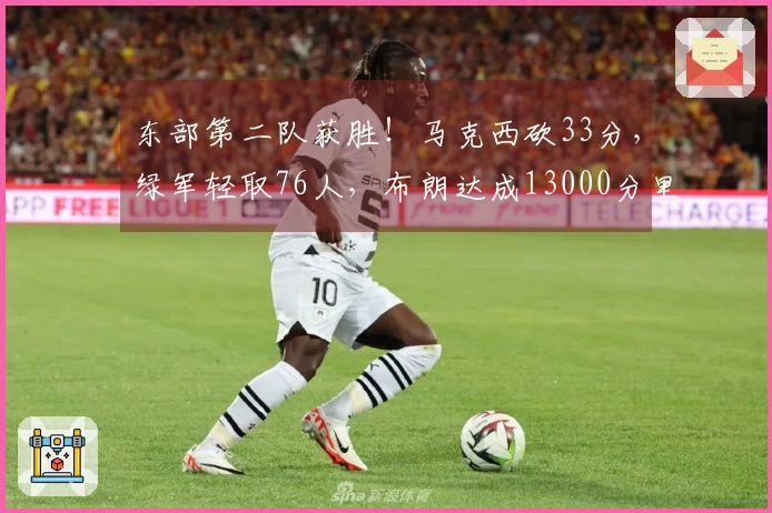 东部第二队获胜！马克西砍33分，绿军轻取76人，布朗达成13000分里程碑